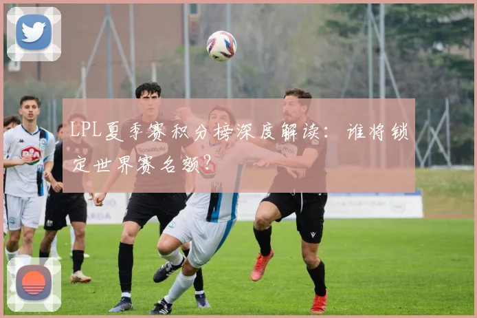 LPL夏季赛积分榜深度解读：谁将锁定世界赛名额？