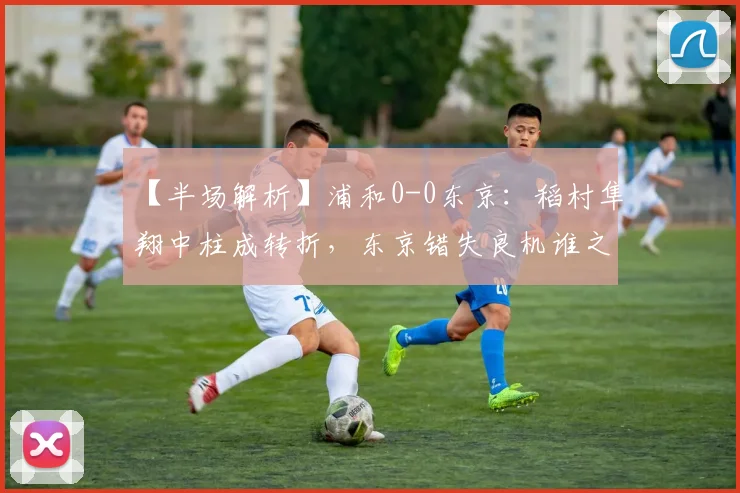 【半场解析】浦和0-0东京：稻村隼翔中柱成转折，东京错失良机谁之过？