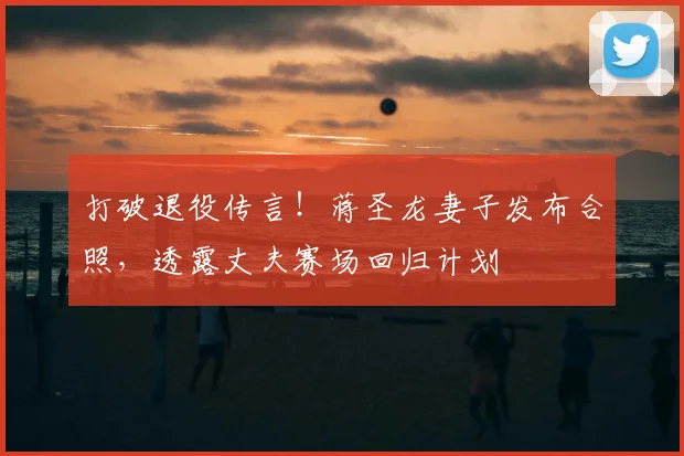 打破退役传言！蒋圣龙妻子发布合照，透露丈夫赛场回归计划
