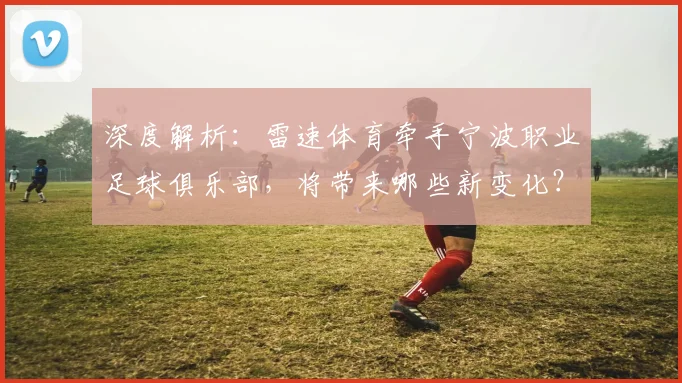 深度解析：雷速体育牵手宁波职业足球俱乐部，将带来哪些新变化？