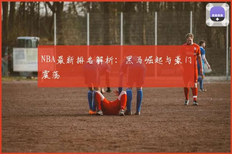 NBA最新排名解析:黑马崛起与豪门震荡