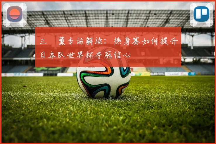 三笘薰专访解读：热身赛如何提升日本队世界杯夺冠信心