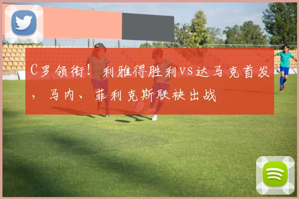 C罗领衔！利雅得胜利vs达马克首发，马内、菲利克斯联袂出战