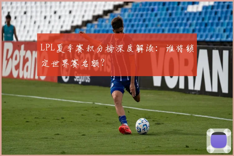 LPL夏季赛积分榜深度解读：谁将锁定世界赛名额？