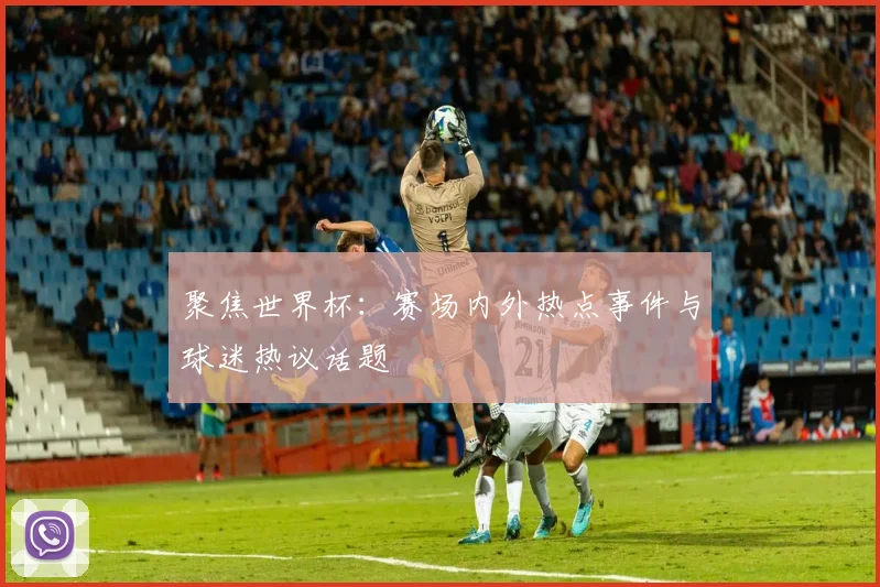 聚焦世界杯：赛场内外热点事件与球迷热议话题